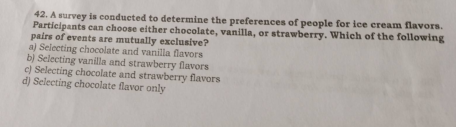 A survey is conducted to determine the preferences of people for ice cream flavors.
Participants can choose either chocolate, vanilla, or strawberry. Which of the following
pairs of events are mutually exclusive?
a) Selecting chocolate and vanilla flavors
b) Selecting vanilla and strawberry flavors
c) Selecting chocolate and strawberry flavors
d) Selecting chocolate flavor only