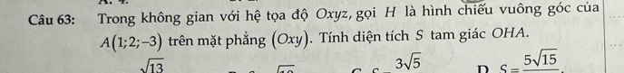 Trong không gian với hệ tọa độ Oxyz, gọi H là hình chiếu vuông góc của
A(1;2;-3) trên mặt phẳng (Oxy). Tính diện tích S tam giác OHA.
sqrt(13)
overline 
3sqrt(5) D S=frac 5sqrt(15)