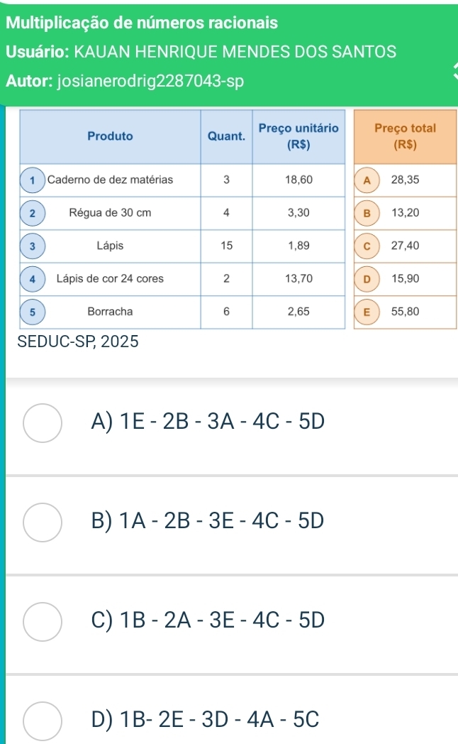 Multiplicação de números racionais
Usuário: KAUAN HENRIQUE MENDES DOS SANTOS
Autor: josianerodrig2287043-sp
Preço total
(R$)
28,35
13,20
 27,40
15,90
 55,80
SEDUC-SP, 2025
A) 1E-2B-3A-4C-5D
B) 1A-2B-3E-4C-5D
C) 1B-2A-3E-4C-5D
D) 1B-2E-3D-4A-5C