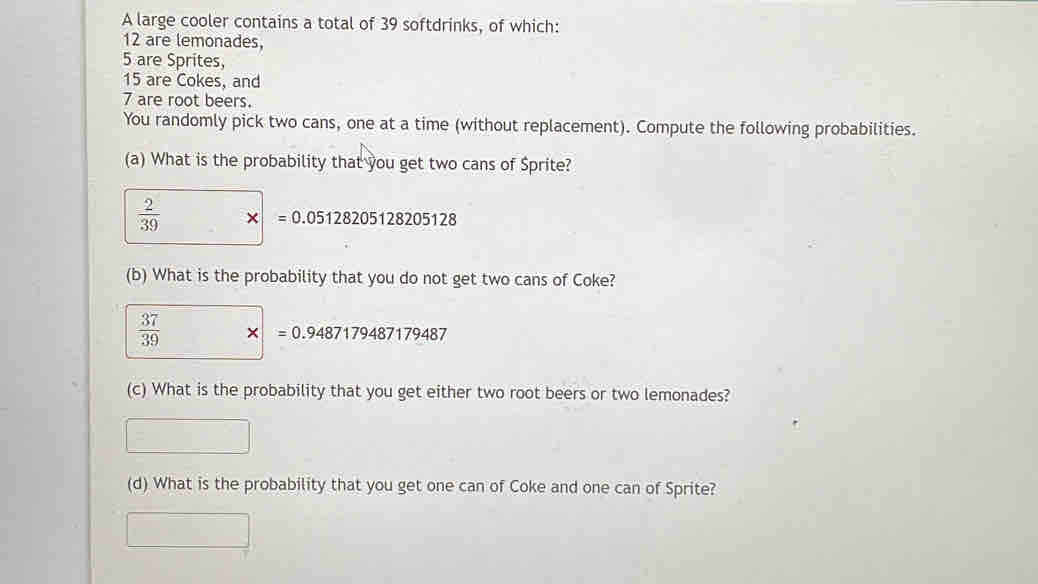 A large cooler contains a total of 39 softdrinks, of which:
12 are lemonades,
5 are Sprites,
15 are Cokes, and
7 are root beers. 
You randomly pick two cans, one at a time (without replacement). Compute the following probabilities. 
(a) What is the probability that you get two cans of Sprite?
 2/39  * =0.05128205128205128
(b) What is the probability that you do not get two cans of Coke?
 37/39  * =0.9487179487179487
(c) What is the probability that you get either two root beers or two lemonades? 
(d) What is the probability that you get one can of Coke and one can of Sprite?