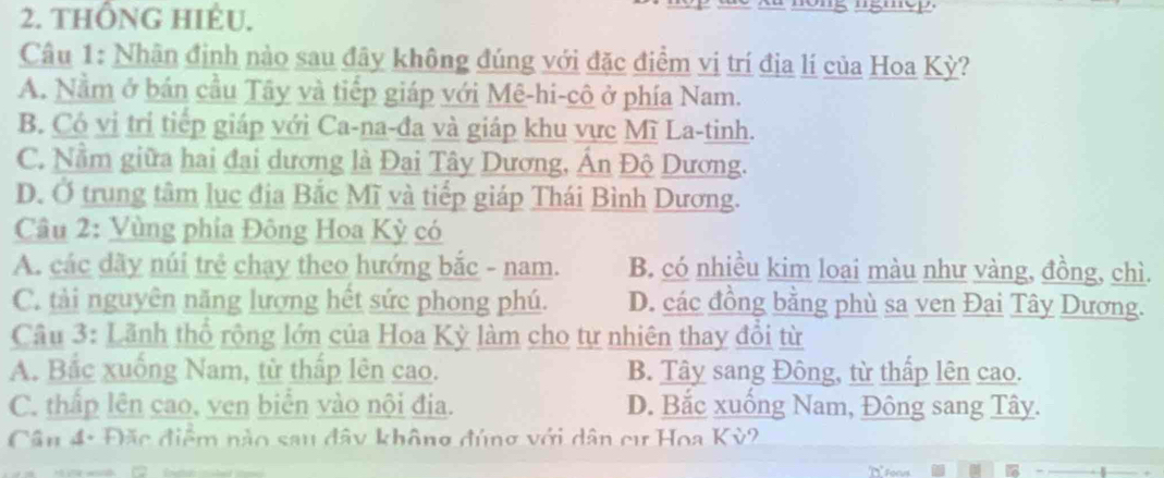 thÔNG hIÈU. 
Câu 1: Nhân định nào sau đây không đúng với đặc điểm vị trí địa lí của Hoa Kỳ?
A. Nằm ở bán cầu Tây và tiếp giáp với Mê-hi-cô ở phía Nam.
B. Có vị trị tiếp giáp với Ca-na-đa và giáp khu vực Mĩ La-tinh.
C. Nằm giữa hai đai dương là Đai Tây Dương, Ấn Độ Dương.
D. Ở trung tâm lục địa Bắc Mĩ và tiếp giáp Thái Bình Dương.
Câu 2: Vùng phia Đông Hoa Kỳ có
A. các dãy núi trẻ chay theo hướng bắc - nam. B. có nhiều kim loại màu như vàng, đồng, chì.
C. tải nguyên năng lượng hết sức phong phú. D. các đồng bằng phù sa ven Đại Tây Dương.
Cầu 3: Lãnh thổ rộng lớn của Hoa Kỳ làm cho tự nhiên thay đổi từ
A. Bắc xuống Nam, từ thấp lên cao. B. Tây sang Đông, từ thấp lên cao.
C. thấp lên cao, ven biển vào nội địa. D. Bắc xuống Nam, Đông sang Tây.
Cần 4: Đặc điểm nào sau đây không đúng với dân cư Hoa Kỳ2