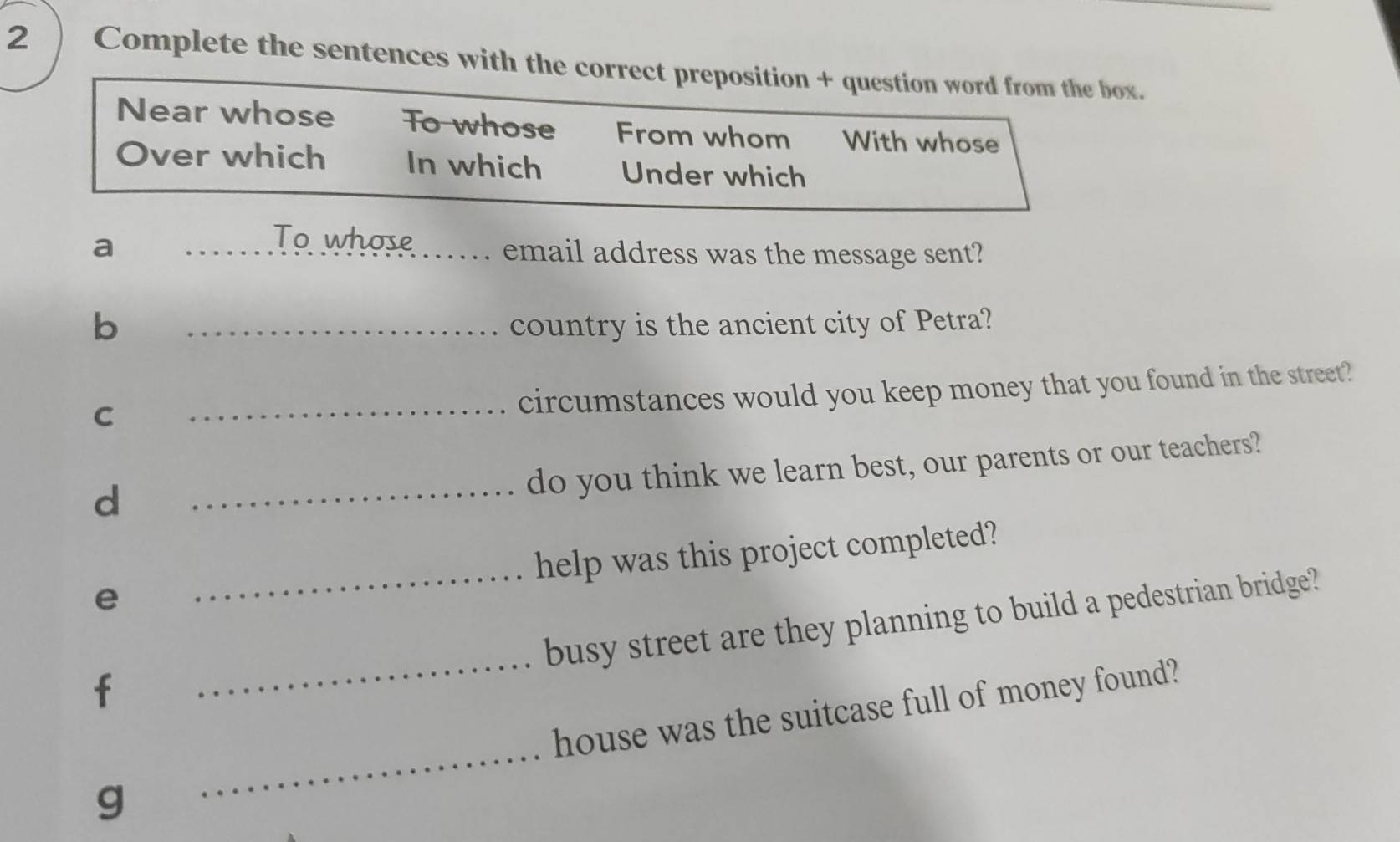 2 ) Complete the sentences with the correct preposition + question word from the box. 
Near whose To whose From whom With whose 
Over which In which Under which 
To whose 
a __email address was the message sent? 
b _country is the ancient city of Petra? 
C 
_circumstances would you keep money that you found in the street? 
d 
_do you think we learn best, our parents or our teachers? 
e _help was this project completed? 
busy street are they planning to build a pedestrian bridge? 
f 
_ 
_ 
house was the suitcase full of money found? 
g