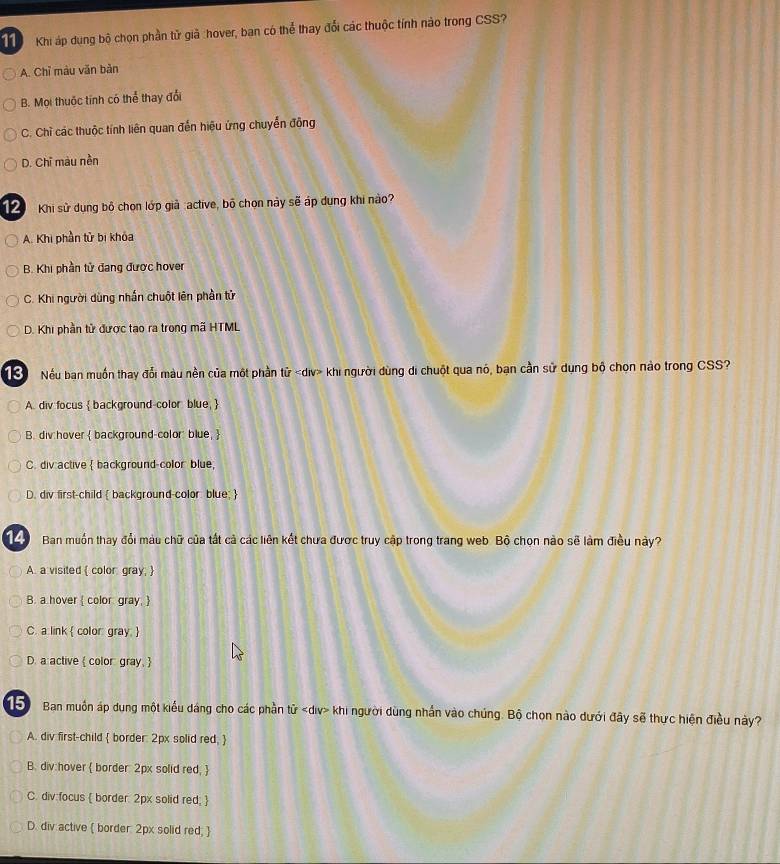 Khi áp dụng bộ chọn phần tử giả :hover, ban có thể thay đổi các thuộc tính nào trong CSS?
A. Chỉ màu văn bản
B. Mọi thuộc tính có thể thay đổi
C. Chỉ các thuộc tính liên quan đến hiệu ứng chuyển động
D. Chỉ màu nền
12 Khi sử dụng bộ chọn lớp giả :active, bộ chọn này sẽ áp dung khi nào?
A. Khi phần tử bị khóa
B. Khi phần tử đang được hover
C. Khi người dùng nhấn chuột lên phần tử
D. Khi phần tử được tạo ra trong mã HTML
ể Nếu ban muốn thay đổi màu nền của một phần tử khi người dùng di chuột qua nó, bạn cần sử dụng bộ chọn nào trong CSS?
A. div focus  background-color blue, 
B. div hover  background-color blue, 
C. div active  background-color blue,
D. div first-child  background-color blue; 
14) Ban muồn thay đổi màu chữ của tất cả các liên kết chưa được truy cập trong trang web Bộ chọn nào sẽ làm điều này?
A. a visited  color: gray; 
B. a hover  color gray, 
C. a link  color: gray. 
D. a active  color gray. 
15 Ban muồn áp dung một kiểu dáng cho các phần tử khi người dùng nhấn vào chúng. Bộ chọn nào dưới đây sẽ thực hiện điều này?
A. div first-child  border: 2px solid red, 
B. div:hover  border: 2px solid red, 
C. div:focus  border: 2px solid red; 
D. div active  border: 2px solid red; 