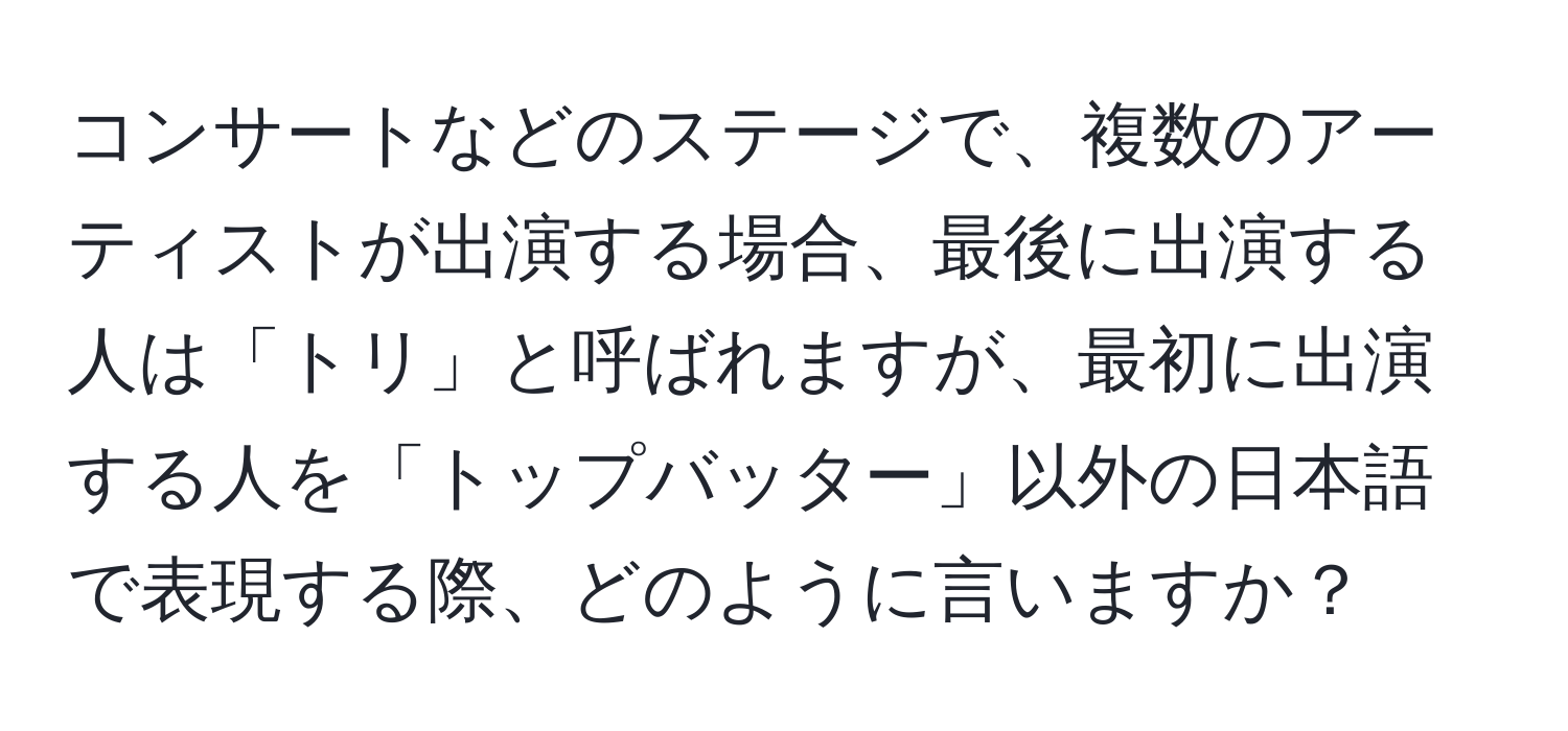 コンサートなどのステージで、複数のアーティストが出演する場合、最後に出演する人は「トリ」と呼ばれますが、最初に出演する人を「トップバッター」以外の日本語で表現する際、どのように言いますか？