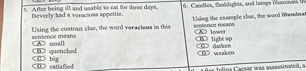 After being ill and unable to eat for three days, 6. Candles, flashlights, and lamps illuminate th
Beverly had a voracious appetite.
Using the example clue, the word illuminat
Using the contrast clue, the word voracious in this sentence means
A lower
sentence means
A small B light up
C darken
B quenched
D weaken
c big
D satisfied
fter Julius Caesar was assassinated, a