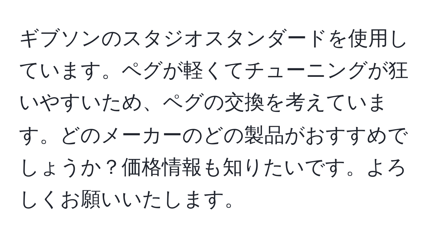 ギブソンのスタジオスタンダードを使用しています。ペグが軽くてチューニングが狂いやすいため、ペグの交換を考えています。どのメーカーのどの製品がおすすめでしょうか？価格情報も知りたいです。よろしくお願いいたします。