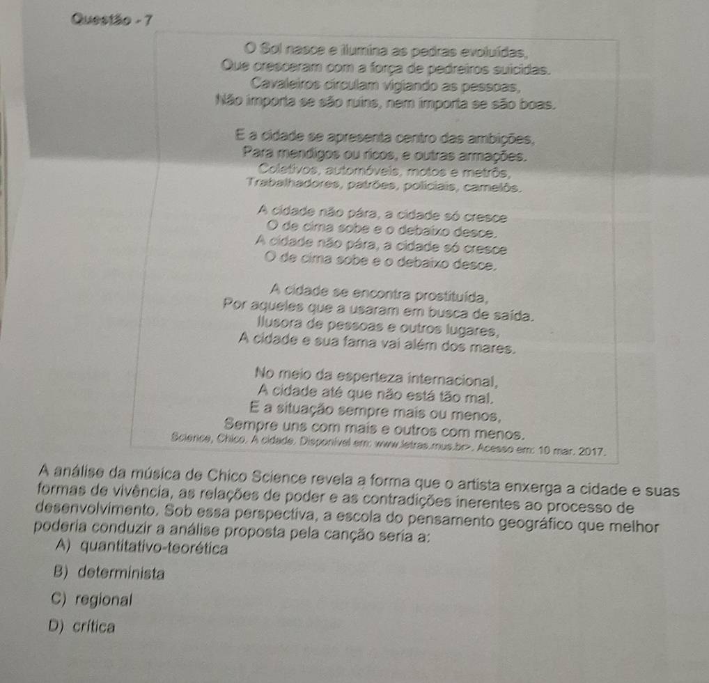 Questão - 7
A anális que o artista enxerga a cidade e suas
formas de vivência, as relações de poder e as contradições inerentes ao processo de
desenvolvimento. Sob essa perspectiva, a escola do pensamento geográfico que melhor
poderia conduzir a análise proposta pela canção seria a:
A) quantitativo-teorética
B) determinista
C) regional
D) crítica