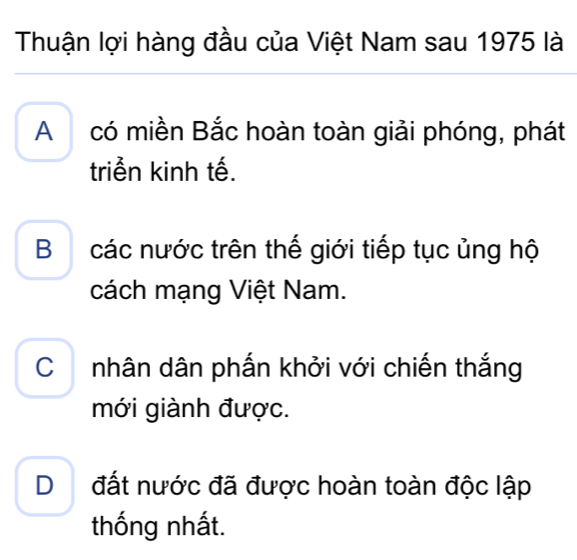 Thuận lợi hàng đầu của Việt Nam sau 1975 là
A có miền Bắc hoàn toàn giải phóng, phát
triển kinh tế.
B các nước trên thế giới tiếp tục ủng hộ
cách mạng Việt Nam.
C nhân dân phần khởi với chiến thắng
mới giành được.
D đất nước đã được hoàn toàn độc lập
thống nhất.