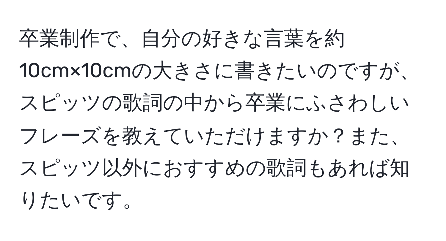 卒業制作で、自分の好きな言葉を約10cm×10cmの大きさに書きたいのですが、スピッツの歌詞の中から卒業にふさわしいフレーズを教えていただけますか？また、スピッツ以外におすすめの歌詞もあれば知りたいです。