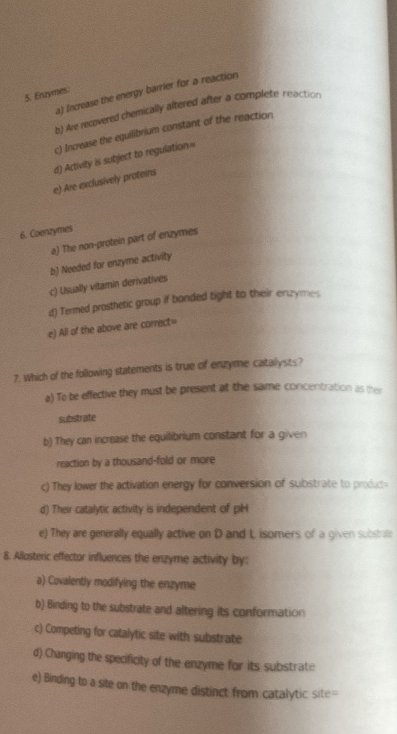 a) Increase the energy barrier for a reaction
5. Enzymes:
b) Are recovered chemically altered after a complete reaction
c) Increase the equilibrium constant of the reaction
d) Activity is subject to regulation=
e) Are exclusively proteins
6. Coenzymes
a) The non-protein part of enzymes
b) Needed for enzyme activity
c) Usually vitamin derivatives
d) Termed prosthetic group if bonded tight to their enzyme
e) All of the above are correct=
7. Which of the following statements is true of enzyme catallysts?
a) To be effective they must be present at the same concentration as their
substrate
b) They can increase the equilibrium constant for a given
reaction by a thousand-fold or more
c) They lower the activation energy for conversion of substrate to product
d) Their catalytic activity is independent of pH
e) They are generally equally active on D and L isomers of a given substrate
8. Allosteric effector influences the enzyme activity by:
a) Covalently modifying the enzyme
b) Binding to the substrate and altering its conformation
c) Competing for catalytic site with substrate
d) Changing the specificity of the enzyme for its substrate
e) Binding to a site on the enzyme distinct from catalytic site=