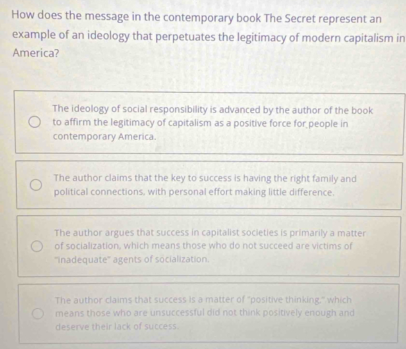 How does the message in the contemporary book The Secret represent an
example of an ideology that perpetuates the legitimacy of modern capitalism in
America?
The ideology of social responsibility is advanced by the author of the book
to affirm the legitimacy of capitalism as a positive force for people in
contemporary America.
The author claims that the key to success is having the right family and
political connections, with personal effort making little difference.
The author argues that success in capitalist societies is primarily a matter
of socialization, which means those who do not succeed are victims of
''inadequate'' agents of socialization.
The author claims that success is a matter of "positive thinking," which
means those who are unsuccessful did not think positively enough and
deserve their lack of success.