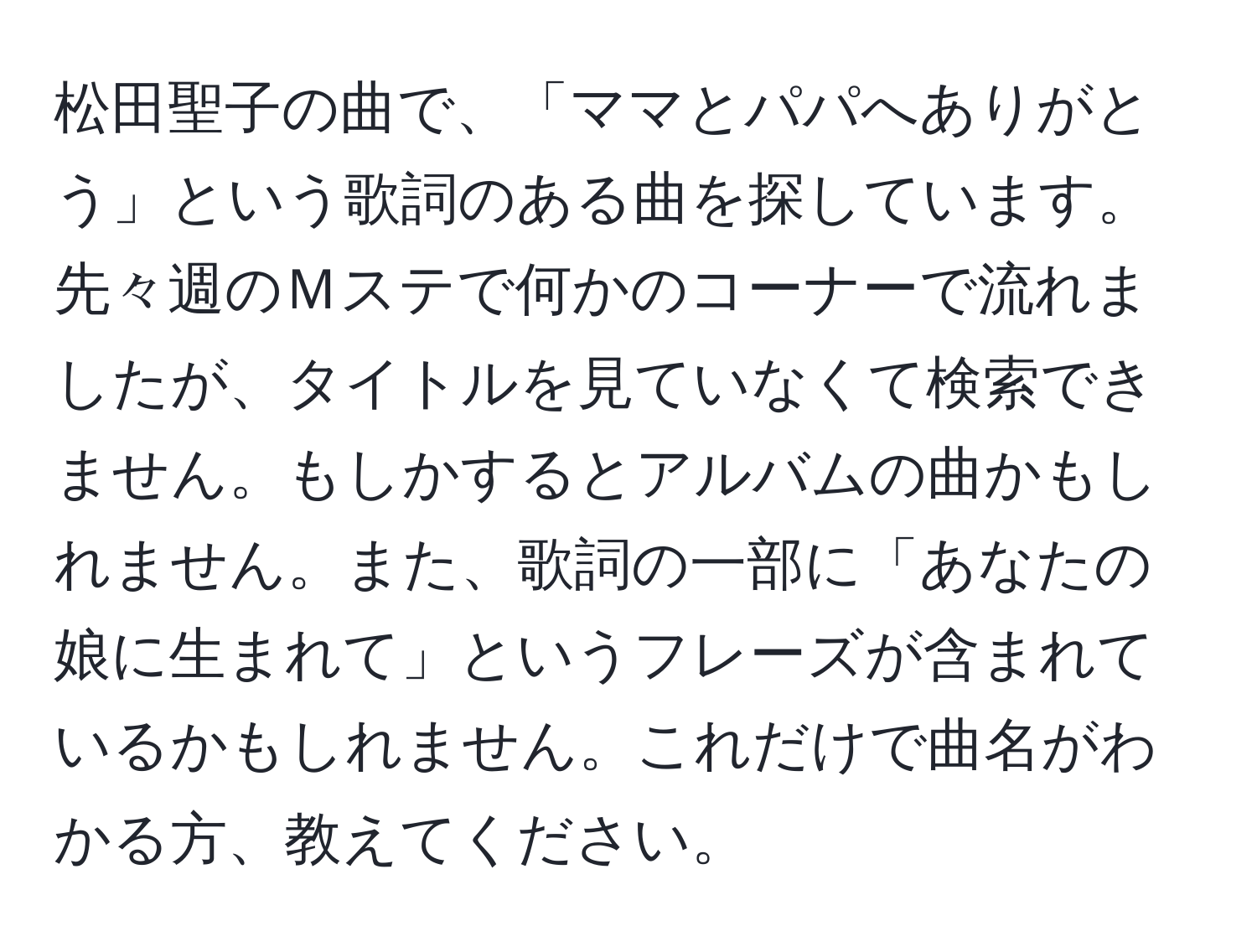 松田聖子の曲で、「ママとパパへありがとう」という歌詞のある曲を探しています。先々週のＭステで何かのコーナーで流れましたが、タイトルを見ていなくて検索できません。もしかするとアルバムの曲かもしれません。また、歌詞の一部に「あなたの娘に生まれて」というフレーズが含まれているかもしれません。これだけで曲名がわかる方、教えてください。