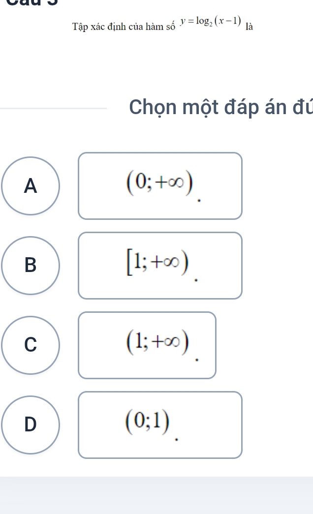 Tập xác định của hàm số y=log _2(x-1) là
Chọn một đáp án đú
A
(0;+∈fty )
B
[1;+∈fty )
C
(1;+∈fty )
D
(0;1)