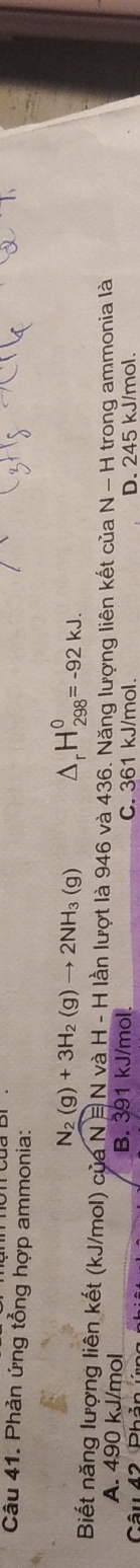 Phản ứng tổng hợp ammonia:
N_2(g)+3H_2(g)to 2NH_3(g) △ _rH_(298)^0=-92kJ. 
Biết năng lượng liên kết (kJ/mol) của N=N và H - H lần lượt là 946 và 436. Năng lượng liên kết của N - H trong ammonia là
A. 490 kJ/mol B. 391 kJ/mol.
Câu 42 Phản ứn C. 361 kJ/mol. D. 245 kJ/mol.