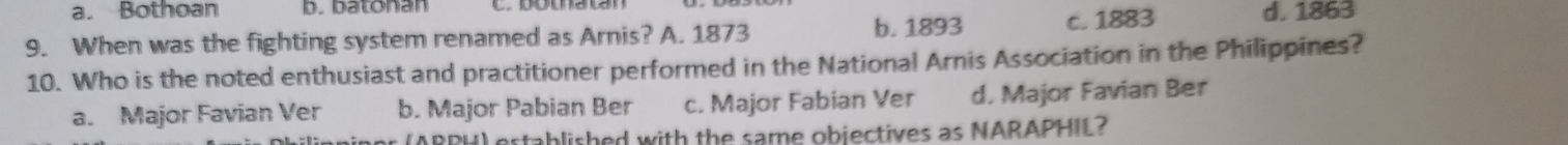 a. Bothoan b. batonan
9. When was the fighting system renamed as Arnis? A. 1873 b. 1893 c. 1883 d. 1863
10. Who is the noted enthusiast and practitioner performed in the National Arnis Association in the Philippines?
a. Major Favian Ver b. Major Pabian Ber c. Major Fabian Ver d. Major Favian Ber
ARPH) established with the same objectives as NARAPHIL?