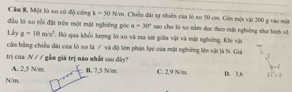 Một lò xo có độ cứng k=50N/m. Chiều dài tự nhiên của lò xo 50 cm. Gắn một vật 200 g vào một
đầu lò xo rồi đặt trên một mặt nghiêng góc alpha =30° sao cho lò xo nằm dọc theo mặt nghiêng như hình vẽ.
Lấy g=10m/s^2. Bỏ qua khối lượng lò xo và ma sát giữa vật và mặt nghiêng. Khi vật
cân bằng chiều dài của lò xo là / và độ lớn phản lực của mặt nghiêng lên vật là N. Giá
trị của N / / gần giá trị nào nhất sau đây?
;
A. 2,5 N/m. B. 7,5 N/m. C. 2,9 N/m. D. 3,6
N/m.