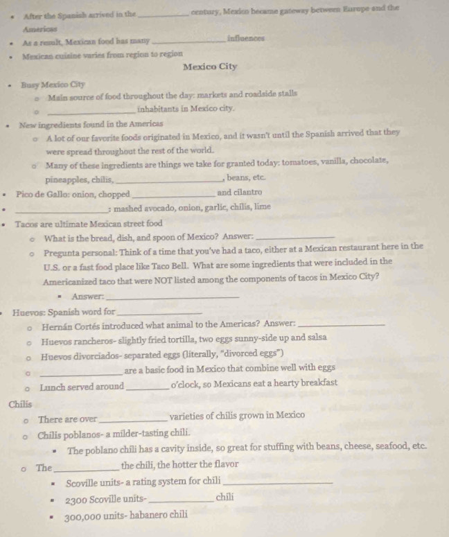 After the Spanish arrived in the _century, Mexico became gateway betwern Europe and the 
Americss 
As a result, Mexican food has many _influences 
Mexican cuisine varies from region to region 
Mexico City 
Busy Mexico City 
Main source of food throughout the day: markets and roadside stalls 
_ 
inhabitants in Mexico city. 
. New ingredients found in the Americas 
A lot of our favorite foods originated in Mexico, and it wasn't until the Spanish arrived that they 
were spread throughout the rest of the world. 
Many of these ingredients are things we take for granted today: tomatoes, vanilla, chocolate, 
pineapples, chilis, _, beans, etc 
Pico de Gallo: onion, chopped _and cilantro 
_: mashed avocado, onion, garlic, chilis, lime 
Tacos are ultimate Mexican street food 
What is the bread, dish, and spoon of Mexico? Answer:_ 
Pregunta personal: Think of a time that you’ve had a taco, either at a Mexican restaurant here in the 
U.S. or a fast food place like Taco Bell. What are some ingredients that were included in the 
Americanized taco that were NOT listed among the components of tacos in Mexico City? 
Answer:_ 
Huevos: Spanish word for_ 
Hernán Cortés introduced what animal to the Americas? Answer:_ 
Huevos rancheros- slightly fried tortilla, two eggs sunny-side up and salsa 
Huevos divorciados- separated eggs (literally, “divorced eggs”) 
_ 
are a basic food in Mexico that combine well with eggs 
Lunch served around _o’clock, so Mexicans eat a hearty breakfast 
Chilis 
There are over _varieties of chilis grown in Mexico 
Chilis poblanos- a milder-tasting chili. 
The poblano chili has a cavity inside, so great for stuffing with beans, cheese, seafood, etc. 
The_ the chili, the hotter the flavor 
Scoville units- a rating system for chili_ 
2300 Scoville units-_ chīli
300,000 units- habanero chili