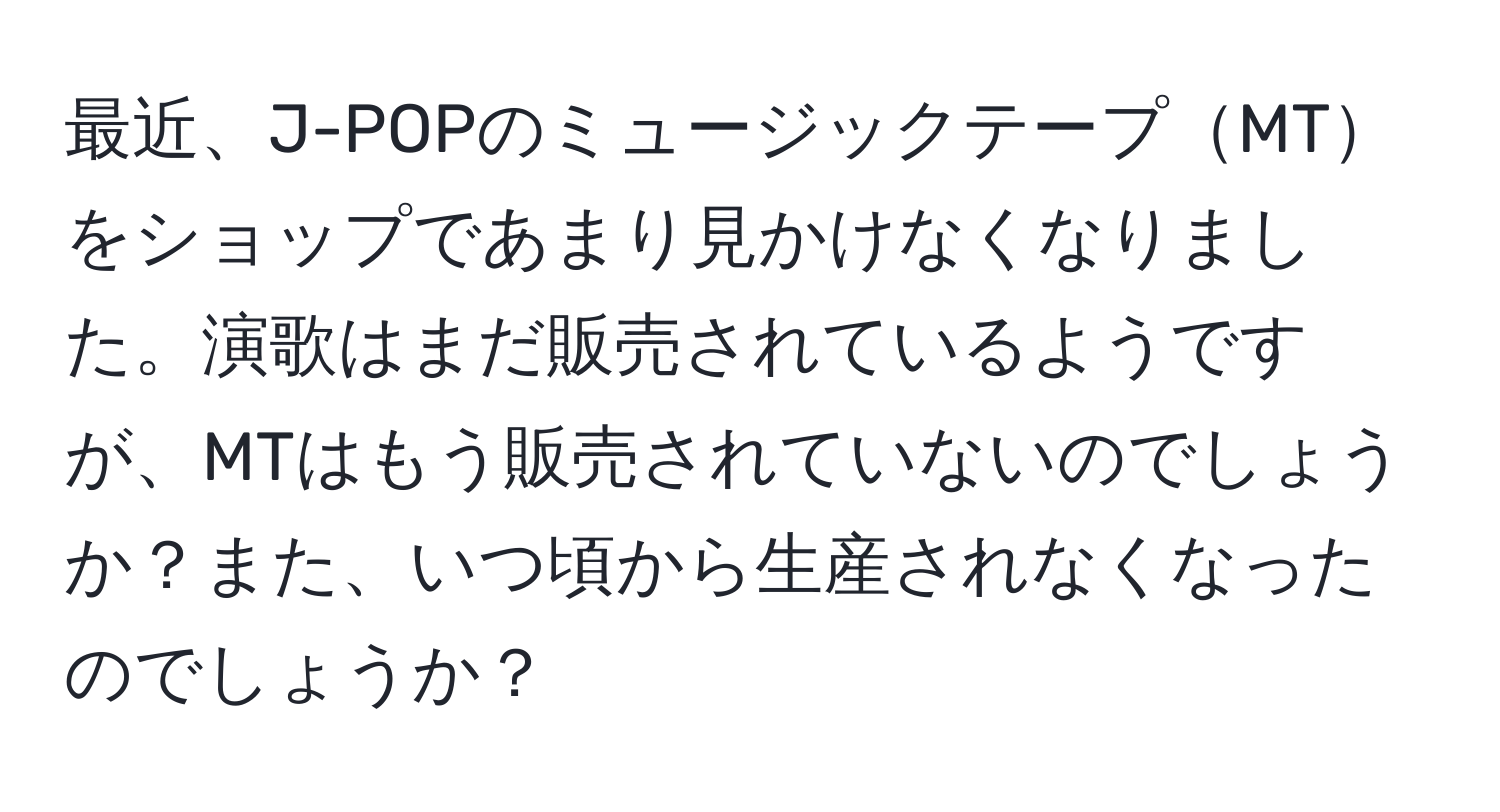 最近、J-POPのミュージックテープMTをショップであまり見かけなくなりました。演歌はまだ販売されているようですが、MTはもう販売されていないのでしょうか？また、いつ頃から生産されなくなったのでしょうか？