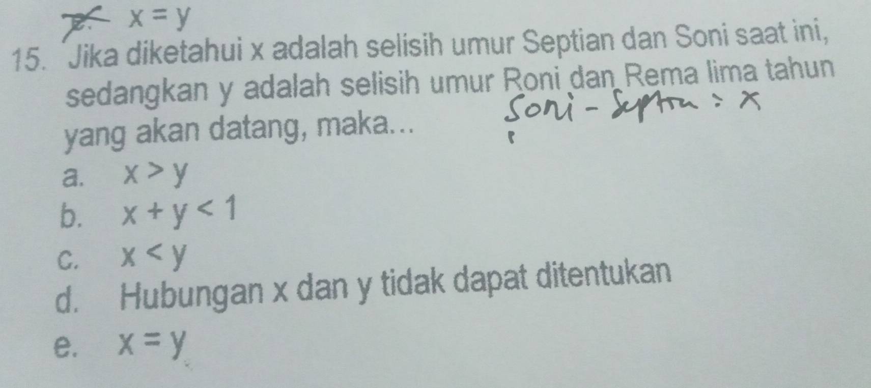 X x=y
15. 'Jika diketahui x adalah selisih umur Septian dan Soni saat ini,
sedangkan y adalah selisih umur Roni dan Rema lima tahun
yang akan datang, maka...
a. x>y
b. x+y<1</tex>
C. x
d. Hubungan x dan y tidak dapat ditentukan
e. x=y