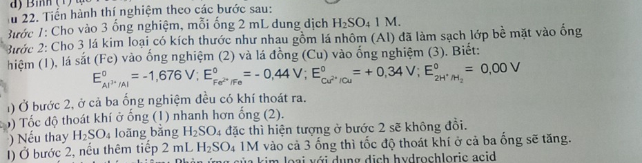 Tiến hành thí nghiệm theo các bước sau: 
Bước 1: Cho vào 3 ống nghiệm, mỗi ống 2 mL dung dịch H_2SO_41M. 
3ước 2: Cho 3 lá kim loại có kích thước như nhau gồm lá nhôm (Al) đã làm sạch lớp bề mặt vào ống 
hiệm (1), lá : sat(Fe) vào ống nghiệm (2) và lá đồng (Cu) vào ống nghiệm (3). Biết:
E_Al^(3+)/Al^0=-1,676V; E_Fe^(2+)/Fe^0=-0,44V; E_Cu^(2+)/Cu^0=+0,34V; E_2H^+/H_2^0=0,00V
1) Ở bước 2, ở cả ba ổng nghiệm đều có khí thoát ra. 
) Tốc độ thoát khí ở ống (1) nhanh hơn ống (2). 
) Nếu thay H_2SO_4 loãng bằng H_2SO_4 đặc thì hiện tượng ở bước 2 sẽ không đồi. 
() Ở bước 2, nếu thêm tiếp 2 mL H_2SO_4 1M I vào cả 3 ống thì tốc độ thoát khí ở cả ba ống sẽ tăng. 
im o a i v ới dung dich hydrochloric acid