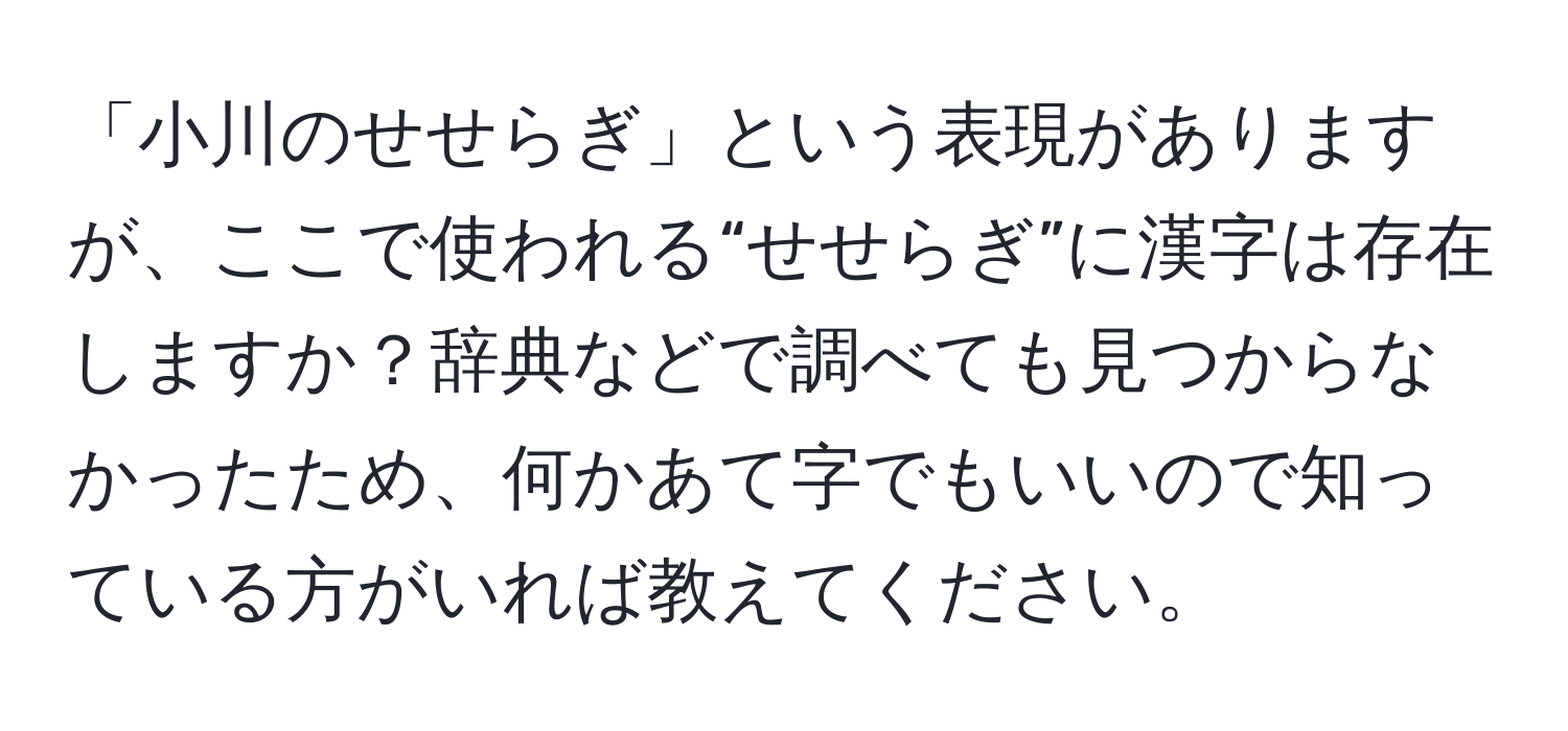 「小川のせせらぎ」という表現がありますが、ここで使われる“せせらぎ”に漢字は存在しますか？辞典などで調べても見つからなかったため、何かあて字でもいいので知っている方がいれば教えてください。