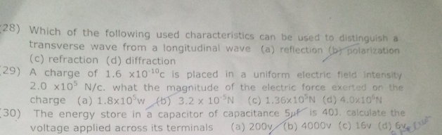 (28) Which of the following used characteristics can be used to distinguish a
transverse wave from a longitudinal wave (a) reflection (b) polarization
(c) refraction (d) diffraction
29) A charge of 1.6* 10^(-10)c is placed in a uniform electric field intensity .
2.0* 10^5N/c c. what the magnitude of the electric force exerted on the
charge (a) 1.8* 10^5w (b) 3.2* 10^(-5)N (c) 1.36* 10^5N (d) 4.0* 10^6N
(30) The energy store in a capacitor of capacitance 5μf is 40J. calculate the
voltage applied across its terminals (a) 200v / (b) 4000v (c) 16v (d) 6v fw