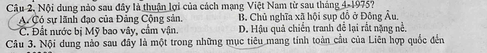 Nội dung nào sau đây là thuận lợi của cách mạng Việt Nam từ sau tháng 4-1975?
A. Có sự lãnh đạo của Đảng Cộng sản. B. Chủ nghĩa xã hội sụp đồ ở Đông Âu.
C. Đất nước bị Mỹ bao vây, cầm vận. D. Hậu quả chiến tranh để lại rất nặng nề.
Câu 3. Nội dung nào sau đây là một trong những mục tiêu mang tính toàn cầu của Liên hợp quốc đến