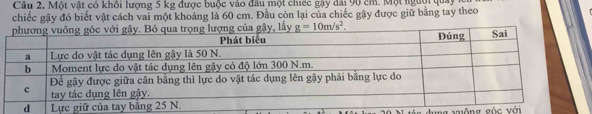 Một vật có khôi lượng 5 kg được buộc vào đầu một chiếc gậy dài 90 cm. Một người quảy 
chiếc gậy đó biết vật cách vai một khoảng là 60 cm. Đầu còn lại của chiếc gậy được giữ bằng tay theo 
của gậy, lấy g=10m/s^2. 
ng v uộng góc vi