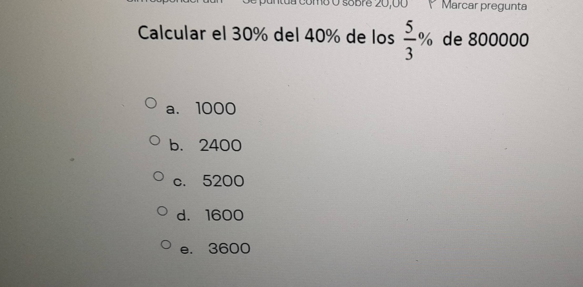 da como O sobre 20,00 * Marcar pregunta
Calcular el 30% del 40% de los  5/3 % de 800000
a. 1000
b. 2400
c. 5200
d. 1600
e. 3600