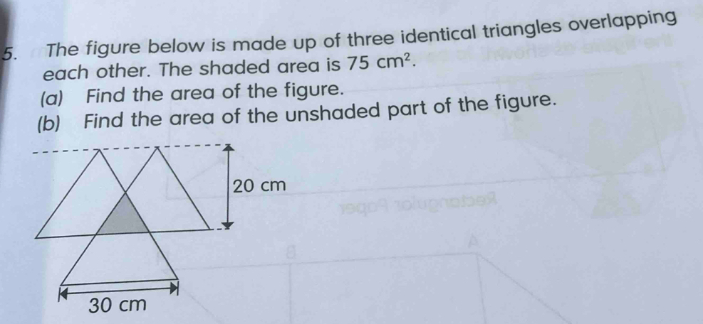 The figure below is made up of three identical triangles overlapping 
each other. The shaded area is 75cm^2. 
(a) Find the area of the figure. 
(b) Find the area of the unshaded part of the figure.