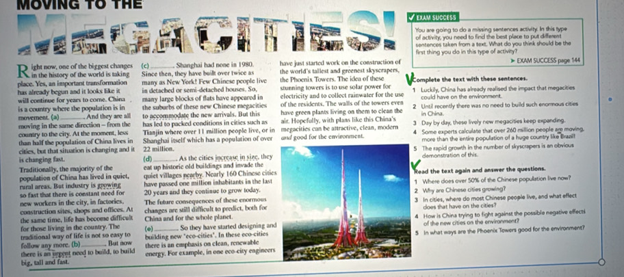 MOVING tổ thể
* EXAM SUCõéS
You are going to do a missing sentences activity. In this type
of activity, you need to find the best place to put different
sentences taken from a text. What do you think should be the
first thing you do in this type of activity?
_ Shanghai had none in 1980. have just started work on the construction of 》EXAM SUCCESS page 144
Since then, they have built over twice as the world's taliest and greenest skyscrapers,
place. Yes, an important transformation many as New York! Few Chinese people live the Phoenix Towers. The idea of these Complete the text with these sentences.
has already begun and it looks like it in detached or semi-detached houses. So, stunning towers is to use solar power for 1 Luckily, China has already realised the impact that megacities
will continue for years to come. China many large blocks of flats have appeared in electricity and to collect rainwater for the use could have on the environment.
is a country where the population is in the suburbs of these new Chinese megacities of the residents. The walls of the towers even
moverent. (a) And they are all to accommodate the new arrivals. But this have green plants living on them to clean the 2 Until recently there was no need to build such enormous cities
in China.
moving in the same direction - from the has led to packed conditions in cities such as air. Hopefully, with plans like this China's 3 Day by day, these lively new megacities keep expanding.
country to the city. At the moment, less Tianjin where over 11 million people live, or in megacities can be attractive, clean, modern
than half the population of China lives in Shanghai itself which has a population of over and good for the environment. 4 Some experts calculate that over 260 million people are moving.
cities, but that situation is changing and it 22 million.more than the entire popullation of a huge country like Brazill
is changing fast. (d) As the cities increase in size, they The rapid growth in the number of skyscrapers is an obvious
Traditionally, the majority of the eat up historic old buildings and invade thedemonstration of this.
population of China has lived in quiet, quiet villages nearby. Nearly 160 Chinese citieRead the text again and answer the questions.
rural areas. But industry is growing have passed one million inhabitants in the last Where does over 50% of the Chinese popullation live now?
so fast that there is constant need for 20 years and they continue to grow today.2 Why are Chinese cities growing?
new workers in the city, in factories. The future consequences of these enormous
construction sites, shops and offices. At changes are still difficult to predict, both for  In cities, where do most Chinese people live, and what effect
does that have on the cities?
the same time, life has become diflicult China and for the whole planet.4 How is China trying to fight against the possible negative effecti
for those living in the country. The (e) So they have started designing and of the new cities on the environment?
traditional way of life is not so easy to building new "eco-cities". In these eco-cities 5 In what ways are the Phoenix Towers good for the environment?
follow any more. (b)  But now
there is an urgent need to build, to build there is an emphasis on clean, renewable
big, tall and fast. energy. For example, in one eco-city engineers