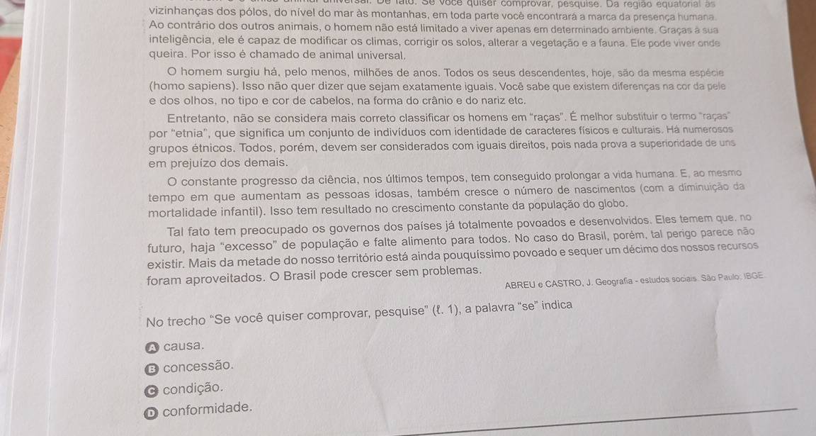 De lato. Se voce quiser comprovar, pesquise. Da região equatonal  a
vizinhanças dos pólos, do nível do mar às montanhas, em toda parte você encontrará a marca da presença humana.
Ao contrário dos outros animais, o homem não está limitado a viver apenas em determinado ambiente. Graças à sua
inteligência, ele é capaz de modificar os climas, corrigir os solos, alterar a vegetação e a fauna. Ele pode viver onde
queira. Por isso é chamado de animal universal,
O homem surgiu há, pelo menos, milhões de anos. Todos os seus descendentes, hoje, são da mesma espécie
(homo sapiens). Isso não quer dizer que sejam exatamente iguais. Você sabe que existem diferenças na cor da pele
e dos olhos, no tipo e cor de cabelos, na forma do crânio e do nariz etc.
Entretanto, não se considera mais correto classificar os homens em "raças". É melhor substituir o termo "raças"
por "etnia", que significa um conjunto de indivíduos com identidade de caracteres físicos e culturais. Há numerosos
grupos étnicos. Todos, porém, devem ser considerados com iguais direitos, pois nada prova a superioridade de uns
em prejuízo dos demais.
O constante progresso da ciência, nos últimos tempos, tem conseguido prolongar a vida humana. E, ao mesmo
tempo em que aumentam as pessoas idosas, também cresce o número de nascimentos (com a diminuição da
mortalidade infantil). Isso tem resultado no crescimento constante da população do globo.
Tal fato tem preocupado os governos dos países já totalmente povoados e desenvolvidos. Eles temem que. no
futuro, haja “excesso” de população e falte alimento para todos. No caso do Brasil, porém, tal perigo parece não
existir. Mais da metade do nosso território está ainda pouquíssimo povoado e sequer um décimo dos nossos recursos
foram aproveitados. O Brasil pode crescer sem problemas.
ABREU e CASTRO, J. Geografia - estudos sociais. São Paulo: IBGE.
No trecho “Se você quiser comprovar, pesquise” (ell .1) , a palavra “se” indica
A causa.
3 concessão.
O condição.
D conformidade.