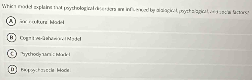 Which model explains that psychological disorders are influenced by biological, psychological, and social factors?
A Sociocultural Model
B Cognitive-Behavioral Model
C Psychodynamic Model
D Biopsychosocial Model