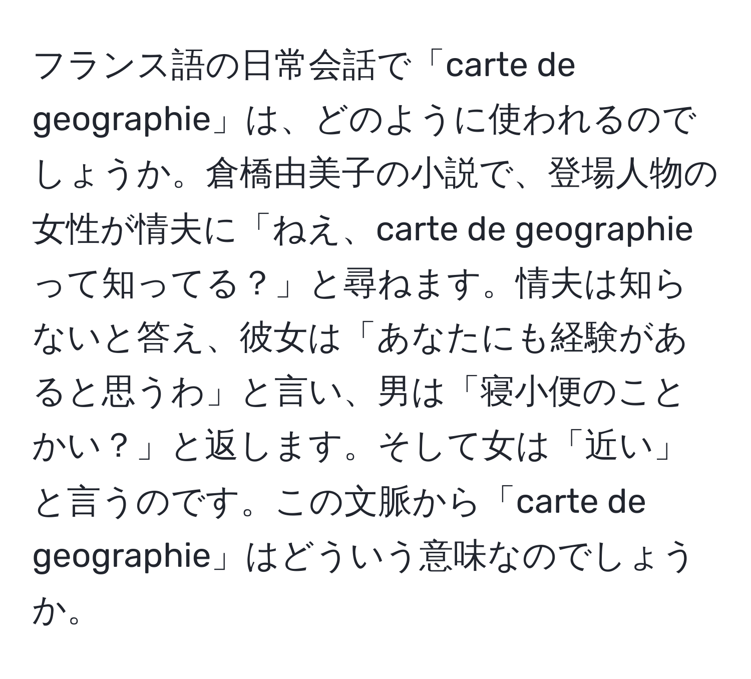 フランス語の日常会話で「carte de geographie」は、どのように使われるのでしょうか。倉橋由美子の小説で、登場人物の女性が情夫に「ねえ、carte de geographieって知ってる？」と尋ねます。情夫は知らないと答え、彼女は「あなたにも経験があると思うわ」と言い、男は「寝小便のことかい？」と返します。そして女は「近い」と言うのです。この文脈から「carte de geographie」はどういう意味なのでしょうか。