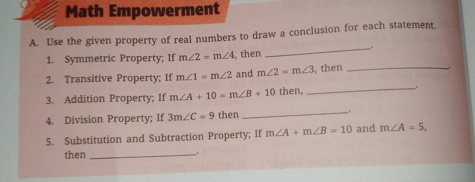 Math Empowerment 
A. Use the given property of real numbers to draw a conclusion for each statement. 
_. 
1. Symmetric Property; If m∠ 2=m∠ 4 , then 
2. Transitive Property; If m∠ 1=m∠ 2 and m∠ 2=m∠ 3 , then_ 
、 
3. Addition Property; If m∠ A+10=m∠ B+10 then, 
_、. 
4. Division Property; If 3m∠ C=9 then _. 
5. Substitution and Subtraction Property; If m∠ A+m∠ B=10 and m∠ A=5, 
then_ 
.