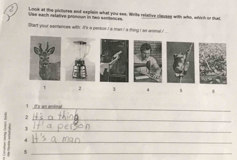 Look at the pictures and explain what you see. Write relative clauses with who, which or that. 
Use each relative pronoun in two sentences. 
Start your sentences with: It's a person / a man / a thing I an animal / ... 
1 
2 
3 
4 
5 
6 
1 It's an animal 
_ 
_2 
3 
: 5___ 
4