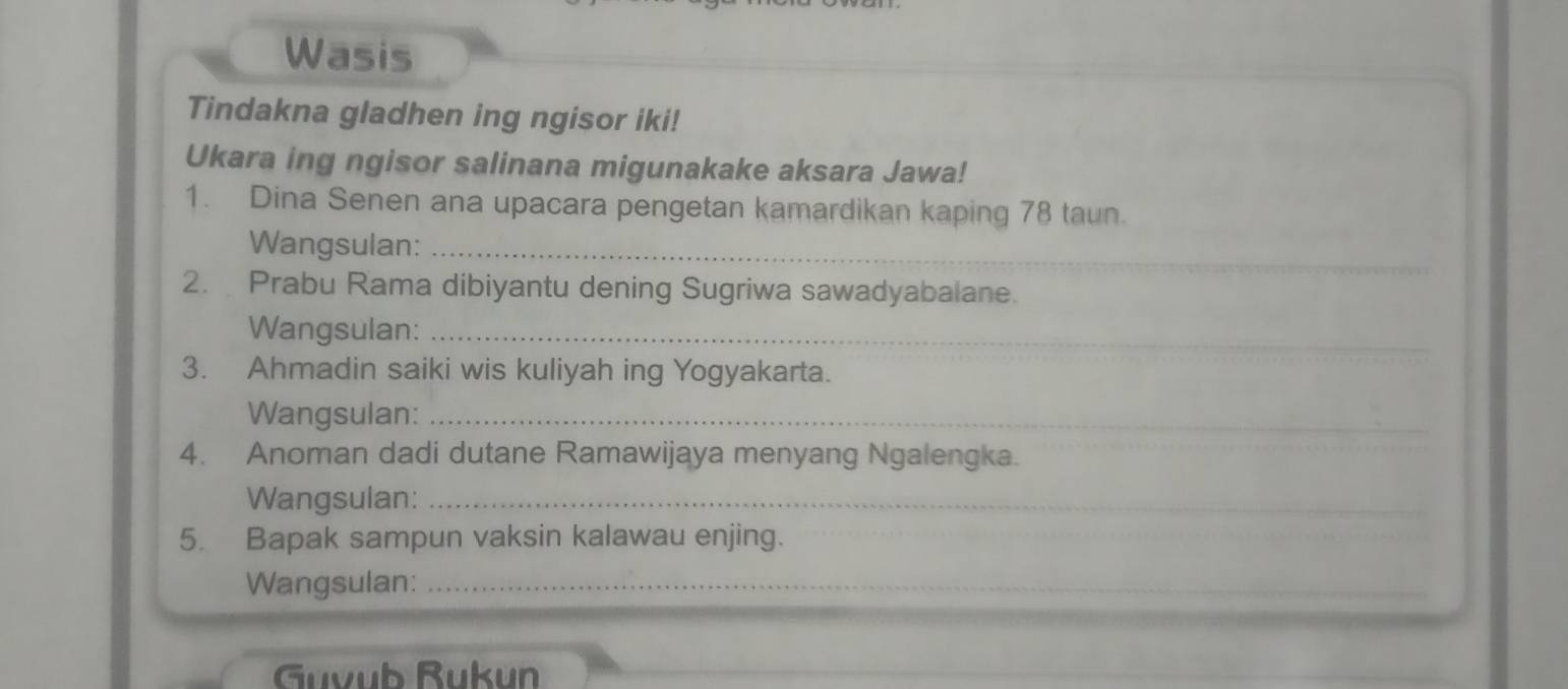 Wasis 
Tindakna gladhen ing ngisor iki! 
Ukara ing ngisor salinana migunakake aksara Jawa! 
1. Dina Senen ana upacara pengetan kamardikan kaping 78 taun. 
Wangsulan:_ 
2. Prabu Rama dibiyantu dening Sugriwa sawadyabalane. 
Wangsulan:_ 
3. Ahmadin saiki wis kuliyah ing Yogyakarta. 
Wangsulan:_ 
4. Anoman dadi dutane Ramawijaya menyang Ngalengka. 
Wangsulan:_ 
5. Bapak sampun vaksin kalawau enjing. 
Wangsulan:_ 
Guvub Rukun