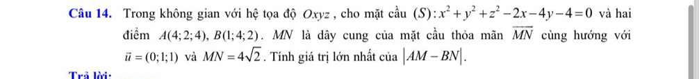 Trong không gian với hệ tọa độ Oxyz , cho mặt coverset lambda au(S):x^2+y^2+z^2-2x-4y-4=0 và hai 
điểm A(4;2;4), B(1;4;2). MN là dây cung của mặt cầu thỏa mãn overline MN cùng hướng với
vector u=(0;1;1) và MN=4sqrt(2). Tính giá trị lớn nhất cia|AM-BN|. 
Trả lời: