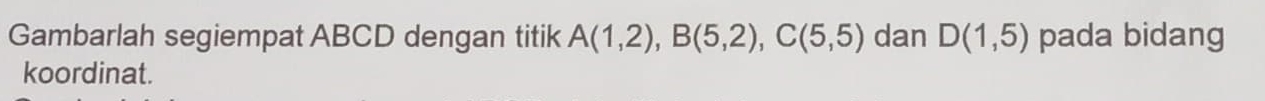 Gambarlah segiempat ABCD dengan titik A(1,2), B(5,2), C(5,5) dan D(1,5) pada bidang 
koordinat.