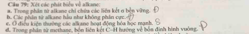 Cầu 79: Xét các phát biểu về alkane: 
a. Trong phân tử alkane chí chứa các liên kết σ bền vững. 
b. Các phân tử alkane hầu như không phân cực. 
c. Ở điều kiện thưởng các alkane hoạt động hóa học mạnh. 
d. Trong phân tử methane, bốn liên kết C-H hướng về bốn định hình vuông.