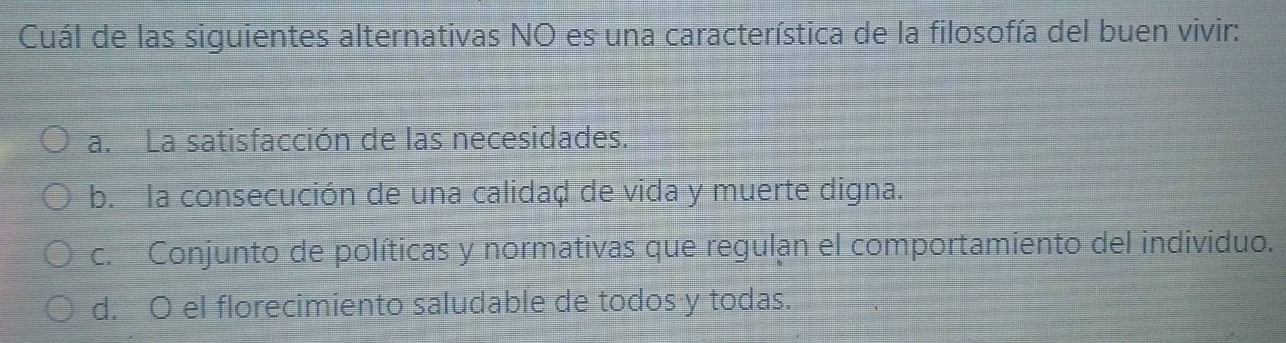 Cuál de las siguientes alternativas NO es una característica de la filosofía del buen vivir:
a. La satisfacción de las necesidades.
b. la consecución de una calidaḍ de vida y muerte digna.
c. Conjunto de políticas y normativas que regulan el comportamiento del individuo.
d. O el florecimiento saludable de todos y todas.