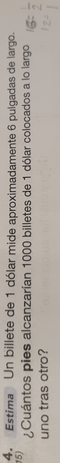 Estima Un billete de 1 dólar mide aproximadamente 6 pulgadas de largo. 
15) 
¿Cuántos pies alcanzarían 1000 billetes de 1 dólar colocados a lo largo 
uno tras otro?