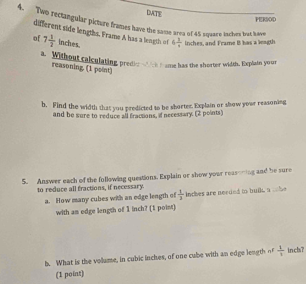 DATE 
PERIOD 
4. Two rectangular picture frames have the same area of 45 square inches but have 
different side lengths. Frame A has a length of 6 3/4 
of 7 1/2  inches. inches, and Frame B has a length 
a. Without calculating, predier which frame has the shorter width. Explain your 
reasoning. (1 point) 
b. Find the width that you predicted to be shorter. Explain or show your reasoning 
and be sure to reduce all fractions, if necessary. (2 points) 
5. Answer each of the following questions. Explain or show your reasoring and be sure 
to reduce all fractions, if necessary. 
a. How many cubes with an edge length of  1/3  inches are needed to bulld a sobe 
with an edge length of 1 inch? (1 point) 
b. What is the volume, in cubic inches, of one cube with an edge length of  1/3  inch? 
(1 point)