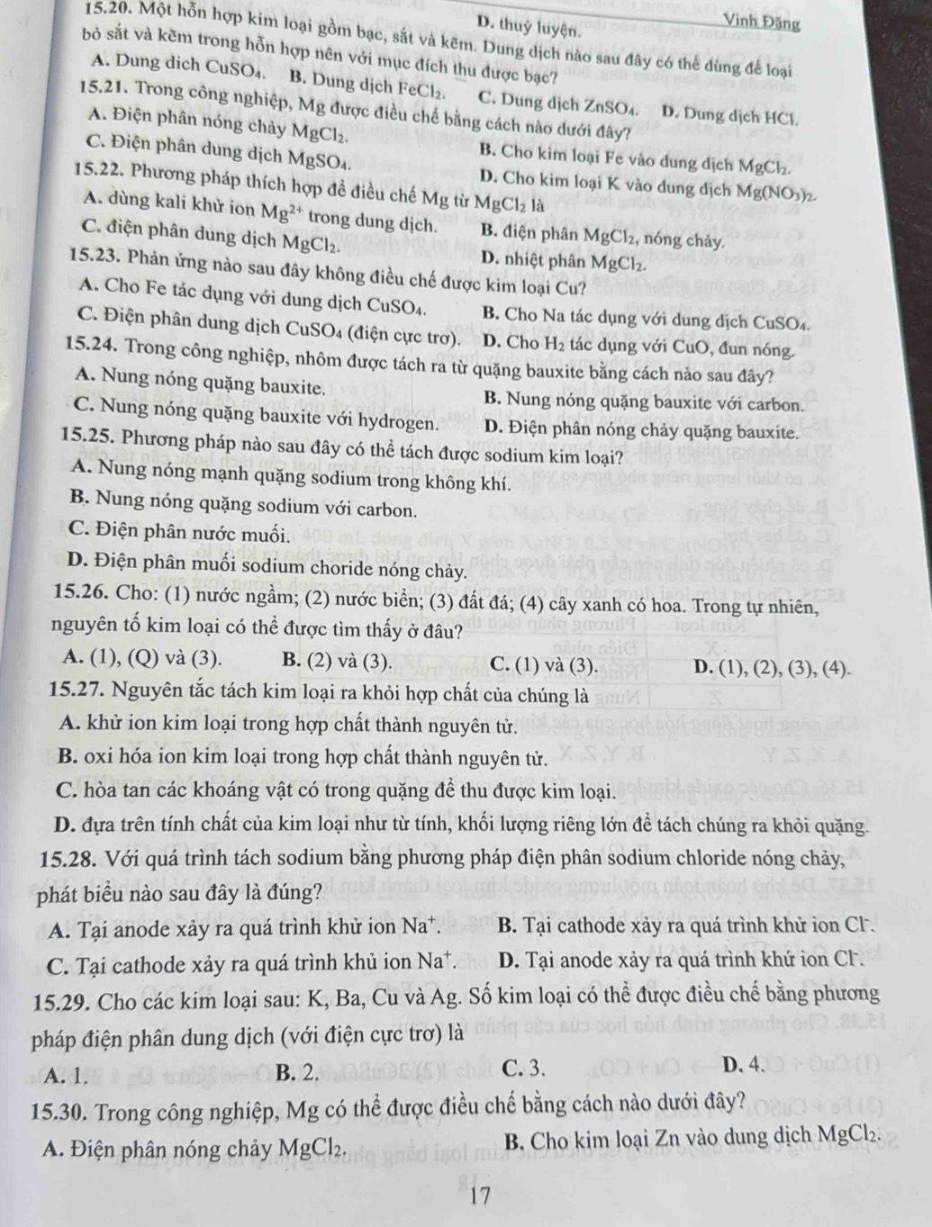 Vinh Đặng
D. thuỷ luyện.
15.20. Một hỗn hợp kim loại gồm bạc, sắt và kẽm. Dung dịch nào sau đây có thể dùng để loại
bỏ sắt và kẽm trong hỗn hợp nên với mục đích thu được bạc?
A. Dung dich Cu SO_4 B. Dung dịch FeCl₂. C. Dung dịch ZnSO_4 D. Dung dịch HCl.
15.21. Trong công nghiệp, Mg được điều chế bằng cách nào dưới đây?
A. Điện phân nóng chảy MgCl_2. B. Cho kim loại Fe vào dung địch MgCl_2.
C. Điện phân dung dịch MgSO₄. D. Cho kim loại K vào dung dịch Mg(NO_3)_2.
15.22. Phương pháp thích hợp đề điều chế Mg từ MgCl_2 là
A. dùng kali khử ion Mg^(2+) trong dung dịch. B. điện phân MgCl_2, , nóng chảy.
C. điện phân dung dịch MgCl_2.
D. nhiệt phân MgCl_2.
15.23. Phản ứng nào sau đây không điều chế được kim loại Cu?
A. Cho Fe tác dụng với dung dịch CuSO₄. B. Cho Na tác dụng với dung dịch CuSO₄.
C. Điện phân dung dịch CuSO4 (điện cực trơ). D. Cho H_2 tác dụng với CuO, đun nóng.
15.24. Trong công nghiệp, nhôm được tách ra từ quặng bauxite bằng cách nảo sau đây?
A. Nung nóng quặng bauxite.
B. Nung nóng quặng bauxite với carbon.
C. Nung nóng quặng bauxite với hydrogen. D. Điện phân nóng chảy quặng bauxite.
15.25. Phương pháp nào sau đây có thể tách được sodium kim loại?
A. Nung nóng mạnh quặng sodium trong không khí.
B. Nung nóng quặng sodium với carbon.
C. Điện phân nước muối.
D. Điện phân muối sodium choride nóng chảy.
15.26. Cho: (1) nước ngầm; (2) nước biển; (3) đất đá; (4) cây xanh có hoa. Trong tự nhiên,
nguyên tố kim loại có thể được tìm thấy ở đâu?
A. (1), (Q) và (3). B. (2) và (3). C. (1) và (3). D. (1), (2), (3), (4).
15.27. Nguyên tắc tách kim loại ra khỏi hợp chất của chúng là
A. khử ion kim loại trong hợp chất thành nguyên tử.
B. oxi hóa ion kim loại trong hợp chất thành nguyên tử.
C. hòa tan các khoáng vật có trong quặng để thu được kim loại.
D. đựa trên tính chất của kim loại như từ tính, khối lượng riêng lớn để tách chúng ra khỏi quặng.
15.28. Với quá trình tách sodium bằng phương pháp điện phân sodium chloride nóng chảy,
phát biểu nào sau đây là đúng?
A. Tại anode xảy ra quá trình khử ion Na*. B. Tại cathode xảy ra quá trình khử ion Cl.
C. Tại cathode xảy ra quá trình khủ ion Na*. D. Tại anode xảy ra quá trình khứ ion Cl.
15.29. Cho các kim loại sau: K, Ba, Cu và Ag. Số kim loại có thể được điều chế bằng phương
pháp điện phân dung dịch (với điện cực trơ) là
A. 1. B. 2. C. 3.
D. 4.
15.30. Trong công nghiệp, Mg có thể được điều chế bằng cách nào dưới đây?
A. Điện phân nóng chảy MgCl_2. B. Cho kim loại Zn vào dung dịch MgCl₂.
17