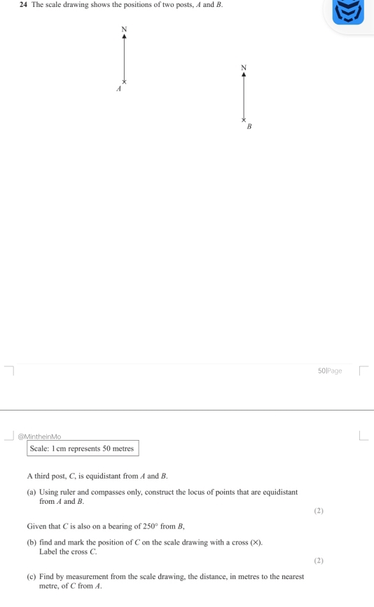 The scale drawing shows the positions of two posts, A and B. 
N 
N
A
B
50|Page 
@MintheinMo 
Scale: 1 cm represents 50 metres
A third post, C, is equidistant from A and B. 
(a) Using ruler and compasses only, construct the locus of points that are equidistant 
from A and B. 
(2) 
Given that C is also on a bearing of 250° from B, 
(b) find and mark the position of C on the scale drawing with a cross (X). 
Label the cross C. 
(2) 
(c) Find by measurement from the scale drawing, the distance, in metres to the nearest 
metre, of C from A.