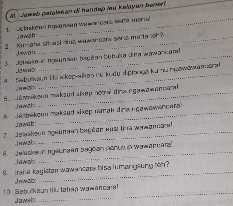 IlI. Jawab patalekan di handap ieu kalayan bener! 
_ 
1. Jelaskeun ngeunaan wawancara serta merta! 
Jawab: 
2. Kumaha situasi dina wawancara serta merta téh? 
Jawab: 
3. Jelaskeun ngeunaan bagéan bubuka dina wawancara! 
Jawab: 
4. Sebutkeun tilu sikep-sikep nu kudu dipiboga ku nu ngawawancara! 
Jawab: 
5. Jéntrékeun maksud sikep nétral dina ngawawancara! 
Jawab: 
6. Jéntrékeun maksud sikep ramah dina ngawawancara! 
Jawab: 
7. Jelaskeun ngeunaan bagéan eusi tina wawancara! 
Jawab: 
8. Jelaskeun ngeunaan bagéan panutup wawancara! 
Jawab: 
_ 
_ 
9. Iraha kagiatan wawancara bisa lumangsung téh? 
Jawab: 
_ 
10. Sebutkeun tilu tahap wawancara! 
Jawab: