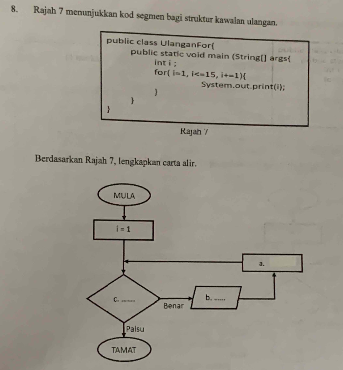 Rajah 7 menunjukkan kod segmen bagi struktur kawalan ulangan.
public class UlanganFor
public static void main (String[] args
int i;
for ( i=1,i
System.out.print(i);



Rajah /
Berdasarkan Rajah 7, lengkapkan carta alir.