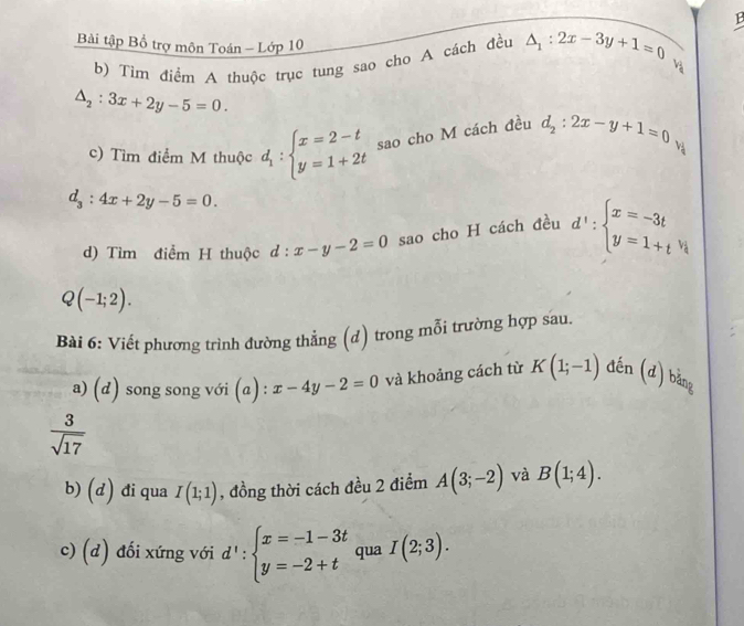 1B 
Bài tập Bổ trợ môn Toán - Lớp 10 
b) Tìm điểm A thuộc trục tung sao cho A cách đều △ _1:2x-3y+1=0
v_2
△ _2:3x+2y-5=0. 
c) Tìm điểm M thuộc d_1:beginarrayl x=2-t y=1+2tendarray. sao cho M cách đều d_2:2x-y+1=0
d_3:4x+2y-5=0. 
d) Tìm điểm H thuộc d:x-y-2=0 sao cho H cách đều d':beginarrayl x=-3t y=1+t^(v_1)endarray.
Q(-1;2). 
Bài 6: Viết phương trình đường thẳng (d) trong mỗi trường hợp sau. 
a) (d) song song với (a) : x-4y-2=0 và khoảng cách từ K(1;-1) đến (d) bǎng
 3/sqrt(17) 
b) (d) đi qua I(1;1) , đồng thời cách đều 2 điểm A(3;-2) và B(1;4). 
c) (d) đối xứng với d':beginarrayl x=-1-3t y=-2+tendarray. qua I(2;3).