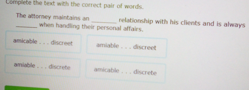 Complete the text with the correct pair of words.
_The attorney maintains an _relationship with his clients and is always
when handling their personal affairs.
amicable discreet amiable _ discreet
amiable _ . discrete amicable _discrete