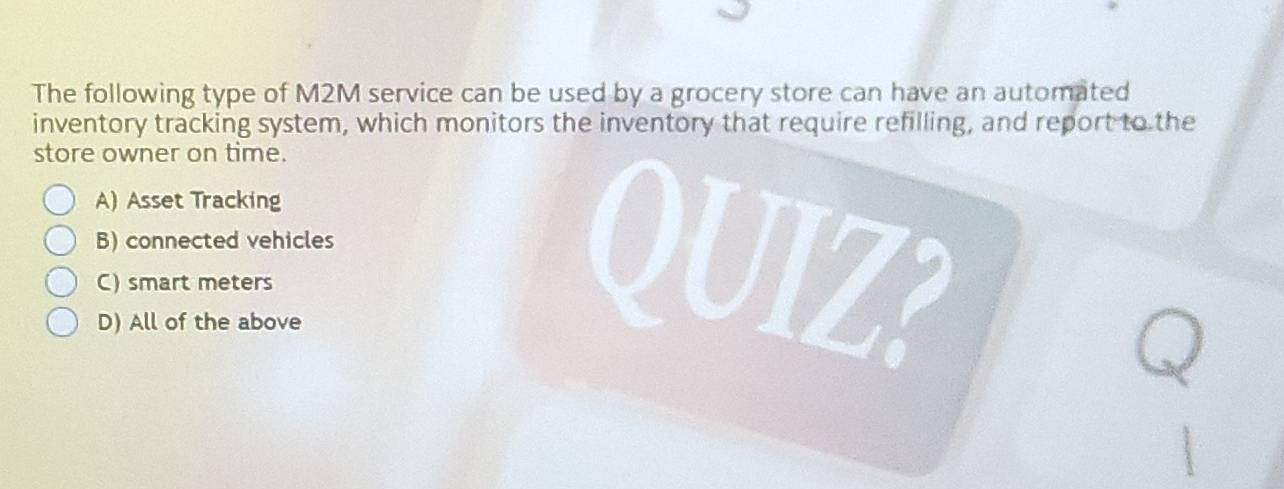 The following type of M2M service can be used by a grocery store can have an automated
inventory tracking system, which monitors the inventory that require refilling, and report to the
store owner on time.
A) Asset Tracking
B) connected vehicles
C) smart meters
D) All of the above
QUIZ?